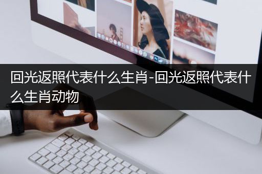 回光返照代表什么生肖-回光返照代表什么生肖动物